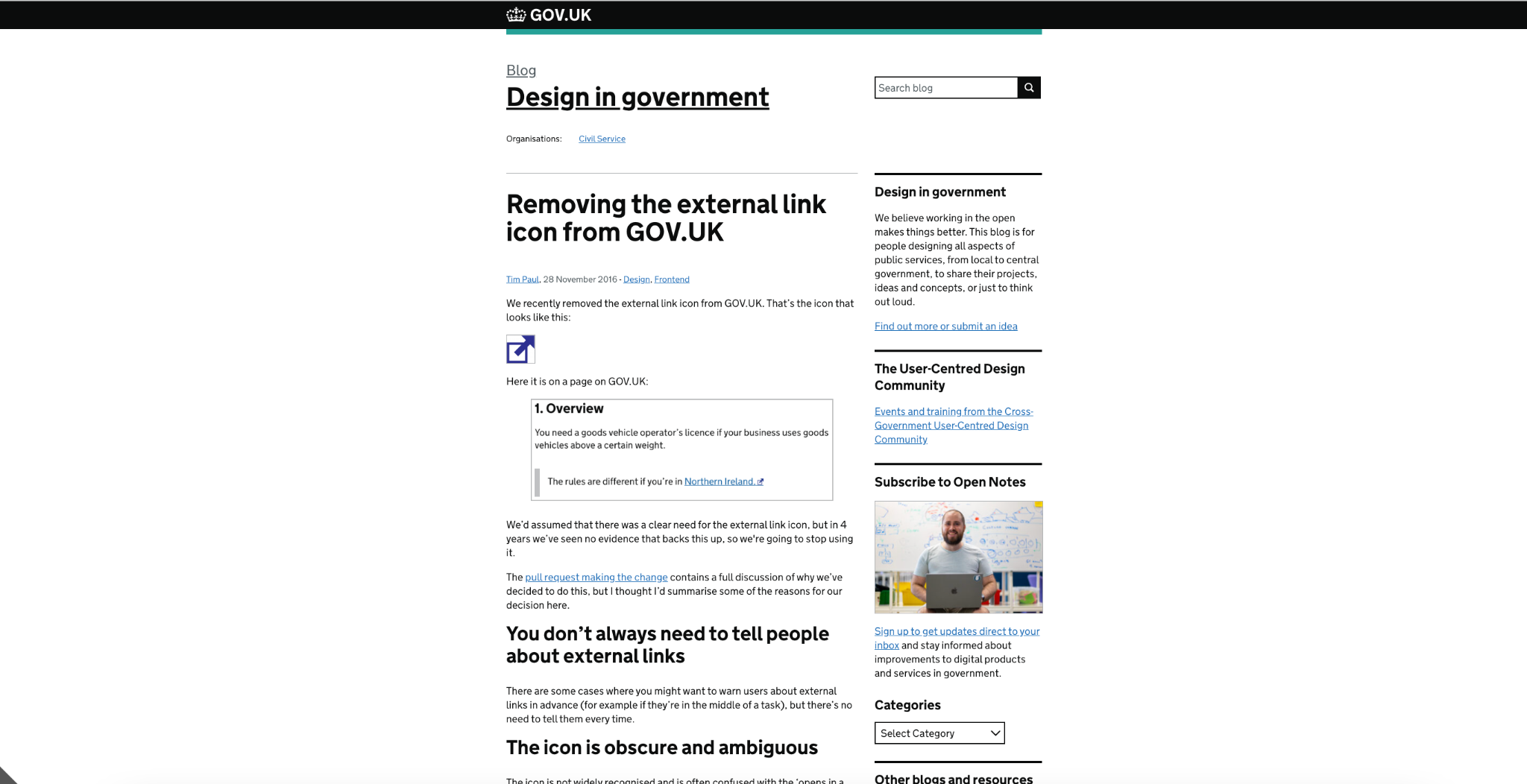Removing the external link icon from GOV.UK Posted by:Tim Paul, Posted on:28 November 2016 - Categories:Design, Frontend We recently removed the external link icon from GOV.UK. That’s the icon that looks like this:  External link icon: a box with an arrow pointing out of it, to the top-right  Here it is on a page on GOV.UK:    We’d assumed that there was a clear need for the external link icon, but in 4 years we’ve seen no evidence that backs this up, so we're going to stop using it.  The pull request making the change contains a full discussion of why we’ve decided to do this, but I thought I’d summarise some of the reasons for our decision here.  You don’t always need to tell people about external links There are some cases where you might want to warn users about external links in advance (for example if they’re in the middle of a task), but there’s no need to tell them every time.  The icon is obscure and ambiguous The icon is not widely recognised and is often confused with the ‘opens in a new window’ icon:  New window icon: a box overlapping another box  Some websites actually use it to mean this, so it’s not an effective way of telling people that a link goes to another website.